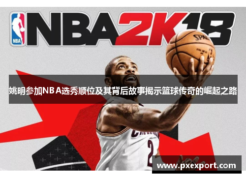 姚明参加NBA选秀顺位及其背后故事揭示篮球传奇的崛起之路